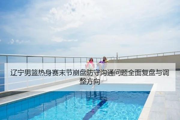 辽宁男篮热身赛末节崩盘防守沟通问题全面复盘与调整方向